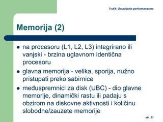 str. 21
Tru64: Upravljanje performansama
Memorija (2)
na procesoru (L1, L2, L3) integrirano ili
vanjski - brzina uglavnom identična
procesoru
glavna memorija - velika, sporija, nužno
pristupati preko sabirnice
međuspremnici za disk (UBC) - dio glavne
memorije, dinamički rastu ili padaju s
obzirom na diskovne aktivnosti i količinu
slobodne/zauzete memorije
 