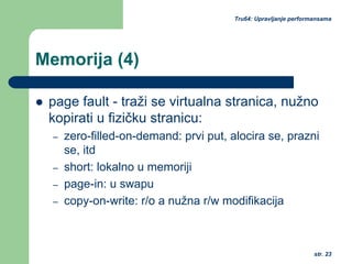 str. 23
Tru64: Upravljanje performansama
Memorija (4)
page fault - traži se virtualna stranica, nužno
kopirati u fizičku stranicu:
– zero-filled-on-demand: prvi put, alocira se, prazni
se, itd
– short: lokalno u memoriji
– page-in: u swapu
– copy-on-write: r/o a nužna r/w modifikacija
 