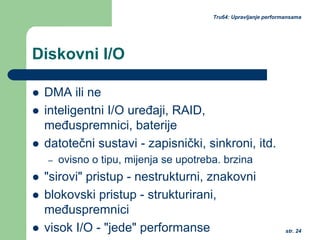 str. 24
Tru64: Upravljanje performansama
Diskovni I/O
DMA ili ne
inteligentni I/O uređaji, RAID,
međuspremnici, baterije
datotečni sustavi - zapisnički, sinkroni, itd.
– ovisno o tipu, mijenja se upotreba. brzina
"sirovi" pristup - nestrukturni, znakovni
blokovski pristup - strukturirani,
međuspremnici
visok I/O - "jede" performanse
 