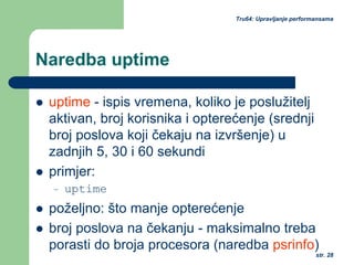 str. 28
Tru64: Upravljanje performansama
Naredba uptime
uptime - ispis vremena, koliko je poslužitelj
aktivan, broj korisnika i opterećenje (srednji
broj poslova koji čekaju na izvršenje) u
zadnjih 5, 30 i 60 sekundi
primjer:
– uptime
poželjno: što manje opterećenje
broj poslova na čekanju - maksimalno treba
porasti do broja procesora (naredba psrinfo)
 