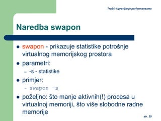 str. 29
Tru64: Upravljanje performansama
Naredba swapon
swapon - prikazuje statistike potrošnje
virtualnog memorijskog prostora
parametri:
– -s - statistike
primjer:
– swapon -s
poželjno: što manje aktivnih(!) procesa u
virtualnoj memoriji, što više slobodne radne
memorije
 