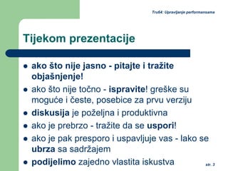 str. 3
Tru64: Upravljanje performansama
Tijekom prezentacije
ako što nije jasno - pitajte i tražite
objašnjenje!
ako što nije točno - ispravite! greške su
moguće i česte, posebice za prvu verziju
diskusija je poželjna i produktivna
ako je prebrzo - tražite da se uspori!
ako je pak presporo i uspavljuje vas - lako se
ubrza sa sadržajem
podijelimo zajedno vlastita iskustva
 