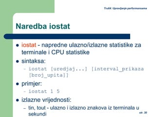 str. 30
Tru64: Upravljanje performansama
Naredba iostat
iostat - napredne ulazno/izlazne statistike za
terminale i CPU statistike
sintaksa:
– iostat [uredjaj...] [interval_prikaza
[broj_upita]]
primjer:
– iostat 1 5
izlazne vrijednosti:
– tin, tout - ulazno i izlazno znakova iz terminala u
sekundi
 