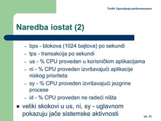str. 31
Tru64: Upravljanje performansama
Naredba iostat (2)
– bps - blokova (1024 bajtova) po sekundi
– tps - transakcija po sekundi
– us - % CPU proveden u korisničkim aplikacijama
– ni - % CPU proveden izvršavajući aplikacije
niskog prioriteta
– sy - % CPU proveden izvršavajući jezgrine
procese
– id - % CPU proveden ne radeći ništa
veliki skokovi u us, ni, sy - uglavnom
pokazuju jače sistemske aktivnosti
 