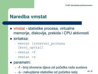 str. 32
Tru64: Upravljanje performansama
Naredba vmstat
vmstat - statistike procesa, virtualne
memorije, diskovlja, prekida i CPU aktivnosti
sintaksa:
– vmstat [interval_prikaza
[broj_upita]]
– vmstat -f
– vmstat -s
parametri:
– -f - broj stvorene djece od početka rada sustava
– -s - nakupljene statistike od početka rada
 