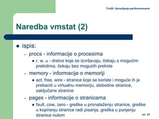 str. 33
Tru64: Upravljanje performansama
Naredba vmstat (2)
ispis:
– procs - informacije o procesima
r, w, u - dretve koje se izvršavaju, čekaju s mogućim
prekidima, čekaju bez mogućih prekida
– memory - informacije o memoriji
act, free, wire - stranice koje se koriste i moguće ih je
prebaciti u virtualnu memoriju, slobodne stranice,
zaključane stranice
– pages - informacije o stranicama
fault, cow, zero - greške u pronalaženju stranice, greške
u kopiranju stranice radi pisanja, greška u punjenju
stranice nulom
 