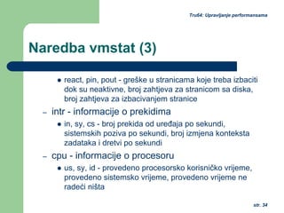 str. 34
Tru64: Upravljanje performansama
Naredba vmstat (3)
react, pin, pout - greške u stranicama koje treba izbaciti
dok su neaktivne, broj zahtjeva za stranicom sa diska,
broj zahtjeva za izbacivanjem stranice
– intr - informacije o prekidima
in, sy, cs - broj prekida od uređaja po sekundi,
sistemskih poziva po sekundi, broj izmjena konteksta
zadataka i dretvi po sekundi
– cpu - informacije o procesoru
us, sy, id - provedeno procesorsko korisničko vrijeme,
provedeno sistemsko vrijeme, provedeno vrijeme ne
radeći ništa
 