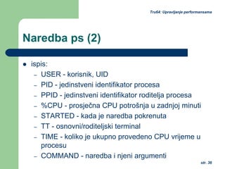 str. 36
Tru64: Upravljanje performansama
Naredba ps (2)
ispis:
– USER - korisnik, UID
– PID - jedinstveni identifikator procesa
– PPID - jedinstveni identifikator roditelja procesa
– %CPU - prosječna CPU potrošnja u zadnjoj minuti
– STARTED - kada je naredba pokrenuta
– TT - osnovni/roditeljski terminal
– TIME - koliko je ukupno provedeno CPU vrijeme u
procesu
– COMMAND - naredba i njeni argumenti
 