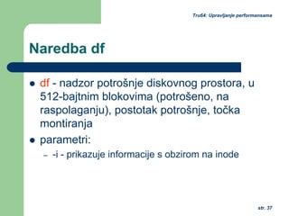 str. 37
Tru64: Upravljanje performansama
Naredba df
df - nadzor potrošnje diskovnog prostora, u
512-bajtnim blokovima (potrošeno, na
raspolaganju), postotak potrošnje, točka
montiranja
parametri:
– -i - prikazuje informacije s obzirom na inode
 