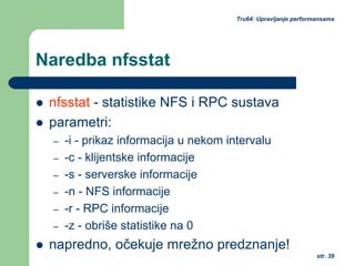 str. 39
Tru64: Upravljanje performansama
Naredba nfsstat
nfsstat - statistike NFS i RPC sustava
parametri:
– -i - prikaz informacija u nekom intervalu
– -c - klijentske informacije
– -s - serverske informacije
– -n - NFS informacije
– -r - RPC informacije
– -z - obriše statistike na 0
napredno, očekuje mrežno predznanje!
 