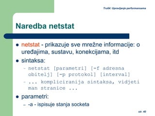 str. 40
Tru64: Upravljanje performansama
Naredba netstat
netstat - prikazuje sve mrežne informacije: o
uređajima, sustavu, konekcijama, itd
sintaksa:
– netstat [parametri] [-f adresna
obitelj] [-p protokol] [interval]
– ... kompliciranija sintaksa, vidjeti
man stranice ...
parametri:
– -a - ispisuje stanja socketa
 