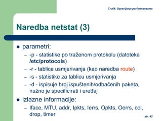 str. 42
Tru64: Upravljanje performansama
Naredba netstat (3)
parametri:
– -p - statistike po traženom protokolu (datoteka
/etc/protocols)
– -r - tablice usmjerivanja (kao naredba route)
– -s - statistike za tablicu usmjerivanja
– -d - ispisuje broj ispuštenih/odbačenih paketa,
nužno je specificirati i uređaj
izlazne informacije:
– Iface, MTU, addr, Ipkts, Ierrs, Opkts, Oerrs, col,
drop, timer
 