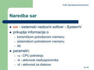str. 43
Tru64: Upravljanje performansama
Naredba sar
sar - sistemski nadzorni softver - SystemV
prikuplja informacije o
– korisničkom potrošenom vremenu
– sistemskom potrošenom vremenu
– itd.
parametri:
– -u - CPU potrošnja
– -b - aktivnost međuspremnika
– -d - aktivnost za diskove
 