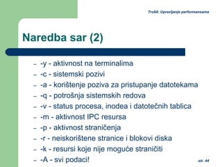 str. 44
Tru64: Upravljanje performansama
Naredba sar (2)
– -y - aktivnost na terminalima
– -c - sistemski pozivi
– -a - korištenje poziva za pristupanje datotekama
– -q - potrošnja sistemskih redova
– -v - status procesa, inodea i datotečnih tablica
– -m - aktivnost IPC resursa
– -p - aktivnost straničenja
– -r - neiskorištene stranice i blokovi diska
– -k - resursi koje nije moguće straničiti
– -A - svi podaci!
 
