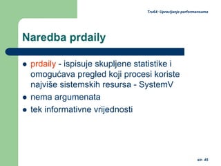 str. 45
Tru64: Upravljanje performansama
Naredba prdaily
prdaily - ispisuje skupljene statistike i
omogućava pregled koji procesi koriste
najviše sistemskih resursa - SystemV
nema argumenata
tek informativne vrijednosti
 