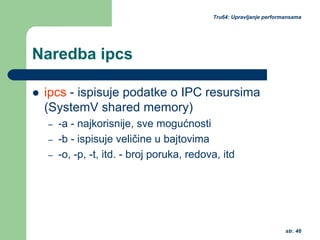 str. 46
Tru64: Upravljanje performansama
Naredba ipcs
ipcs - ispisuje podatke o IPC resursima
(SystemV shared memory)
– -a - najkorisnije, sve mogućnosti
– -b - ispisuje veličine u bajtovima
– -o, -p, -t, itd. - broj poruka, redova, itd
 
