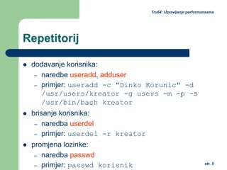 str. 5
Tru64: Upravljanje performansama
Repetitorij
dodavanje korisnika:
– naredbe useradd, adduser
– primjer: useradd -c "Dinko Korunic" -d
/usr/users/kreator -g users -m -p -s
/usr/bin/bash kreator
brisanje korisnika:
– naredba userdel
– primjer: userdel -r kreator
promjena lozinke:
– naredba passwd
– primjer: passwd korisnik
 