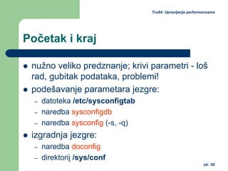 str. 50
Tru64: Upravljanje performansama
Početak i kraj
nužno veliko predznanje; krivi parametri - loš
rad, gubitak podataka, problemi!
podešavanje parametara jezgre:
– datoteka /etc/sysconfigtab
– naredba sysconfigdb
– naredba sysconfig (-s, -q)
izgradnja jezgre:
– naredba doconfig
– direktorij /sys/conf
 