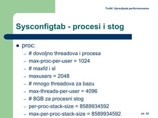 str. 52
Tru64: Upravljanje performansama
Sysconfigtab - procesi i stog
proc:
– # dovoljno threadova i procesa
– max-proc-per-user = 1024
– # maxfd i sl
– maxusers = 2048
– # mnogo threadova za bazu
– max-threads-per-user = 4096
– # 8GB za procesni stog
– per-proc-stack-size = 8589934592
– max-per-proc-stack-size = 8589934592
 