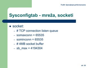 str. 55
Tru64: Upravljanje performansama
Sysconfigtab - mreža, socketi
socket:
– # TCP connection listen queue
– somaxconn = 65535
– sominconn = 65535
– # 4MB socket buffer
– sb_max = 4194304
 
