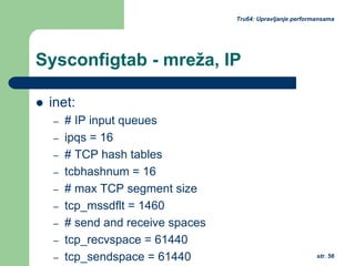 str. 56
Tru64: Upravljanje performansama
Sysconfigtab - mreža, IP
inet:
– # IP input queues
– ipqs = 16
– # TCP hash tables
– tcbhashnum = 16
– # max TCP segment size
– tcp_mssdflt = 1460
– # send and receive spaces
– tcp_recvspace = 61440
– tcp_sendspace = 61440
 