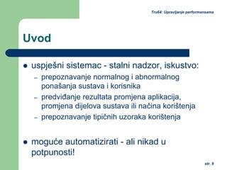 str. 9
Tru64: Upravljanje performansama
Uvod
uspješni sistemac - stalni nadzor, iskustvo:
– prepoznavanje normalnog i abnormalnog
ponašanja sustava i korisnika
– predviđanje rezultata promjena aplikacija,
promjena dijelova sustava ili načina korištenja
– prepoznavanje tipičnih uzoraka korištenja
moguće automatizirati - ali nikad u
potpunosti!
 