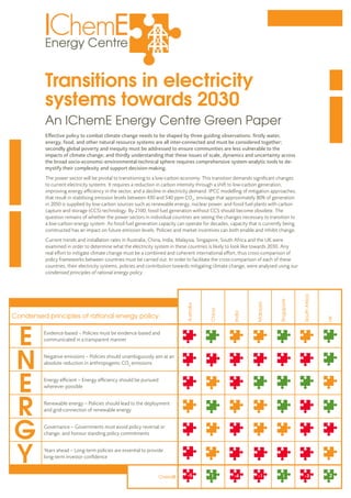 Transitions in electricity
systems towards 2030
Effective policy to combat climate change needs to be shaped by three guiding observations: firstly water,
energy, food, and other natural resource systems are all inter-connected and must be considered together;
secondly global poverty and inequity must be addressed to ensure communities are less vulnerable to the
impacts of climate change; and thirdly understanding that these issues of scale, dynamics and uncertainty across
the broad socio-economic-environmental-technical sphere requires comprehensive system-analytic tools to de-
mystify their complexity and support decision-making.
The power sector will be pivotal to transitioning to a low-carbon economy. This transition demands significant changes
to current electricity systems. It requires a reduction in carbon intensity through a shift to low-carbon generation,
improving energy efficiency in the sector, and a decline in electricity demand. IPCC modelling of mitigation approaches,
that result in stabilising emission levels between 430 and 540 ppm CO2
, envisage that approximately 80% of generation
in 2050 is supplied by low-carbon sources such as renewable energy, nuclear power, and fossil fuel plants with carbon
capture and storage (CCS) technology. By 2100, fossil fuel generation without CCS should become obsolete. The
question remains of whether the power sectors in individual countries are seeing the changes necessary to transition to
a low-carbon energy system. As fossil fuel generation capacity can operate for decades, capacity that is currently being
constructed has an impact on future emission levels. Policies and market incentives can both enable and inhibit change.
Current trends and installation rates in Australia, China, India, Malaysia, Singapore, South Africa and the UK were
examined in order to determine what the electricity system in these countries is likely to look like towards 2030. Any
real effort to mitigate climate change must be a combined and coherent international effort, thus cross-comparison of
policy frameworks between countries must be carried out. In order to facilitate the cross-comparison of each of these
countries, their electricity systems, policies and contribution towards mitigating climate change, were analysed using our
condensed principles of rational energy policy.
An IChemE Energy Centre Green Paper
Australia
China
India
Malaysia
Singapore
SouthAfrica
UK
Condensed principles of rational energy policy:
Evidence-based – Policies must be evidence-based and
communicated in a transparent manner
Negative emissions – Policies should unambiguously aim at an
absolute reduction in anthropogenic CO2
emissions
Energy efficient – Energy efficiency should be pursued
wherever possible
Renewable energy – Policies should lead to the deployment
and grid-connection of renewable energy
Governance – Governments must avoid policy reversal or
change, and honour standing policy commitments
Years ahead – Long-term policies are essential to provide
long-term investor confidence
Overalll -5 1 1 2-4 -1 -3
 