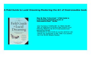 A Field Guide to Lucid Dreaming Mastering the Art of Oneironautics book
Step-By Step To Download " A Field Guide to
Lucid Dreaming Mastering the Art of
Oneironautics book " ebook:
-Click The Button "DOWNLOAD" Or "READ ONLINE"
-Sign UP registration to access A Field Guide to Lucid
Dreaming Mastering the Art of Oneironautics book
&UNLIMITED BOOKS
-DOWNLOAD as many books as you like (personal use)
-CANCEL the membership at ANY TIME if not satisfied
-Join Over 80.000 &Happy Readers.
 