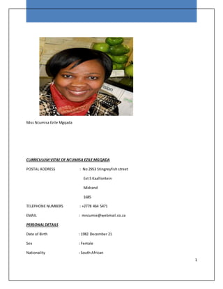 1
Miss Ncumisa Ezile Mgqada
CURRICULUM VITAE OF NCUMISA EZILE MGQADA
POSTAL ADDRESS : No 2953 Stingreyfish street
Ext 5 Kaalfontein
Midrand
1685
TELEPHONE NUMBERS : +2778 464 5471
EMAIL : mncumie@webmail.co.za
PERSONAL DETAILS
Date of Birth : 1982 December 21
Sex : Female
Nationality : South African
 