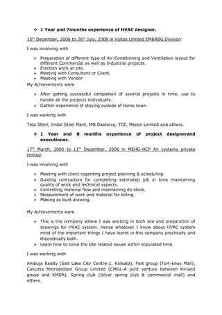  1 Year and 7months experience of HVAC designer. 
15th December, 2006 to 26th July, 2008 in Voltas Limited EM&RBG Division: 
I was involving with 
 Preparation of different type of Air-Conditioning and Ventilation layout for 
different Commercial as well as Industrial projects. 
 Erection work at site. 
 Meeting with Consultant or Client. 
 Meeting with Vendor. 
My Achievements were 
 After getting successful completion of several projects in time, use to 
handle all the projects individually. 
 Gather experience of staying outside of home town. 
I was working with 
Tata Steel, Jindal Steel Plant, MN Dastorco, TCE, Mecon Limited and others. 
 1 Year and 8 months experience of project designerand 
executioner. 
17th March, 2005 to 11th December, 2006 in MEHO-HCP Air systems private 
limited: 
I was involving with 
 Meeting with client regarding project planning & scheduling. 
 Guiding contractors for completing estimated job in time maintaining 
quality of work and technical aspects. 
 Controlling material flow and maintaining its stock. 
 Measurement of work and material for billing. 
 Making as built drawing. 
My Achievements were 
 This is the company where I was working in both site and preparation of 
drawings for HVAC system. Hence whatever I know about HVAC system 
most of the important things I have learnt in this company practically and 
theoretically both. 
 Learn how to solve the site related issues within stipulated time. 
I was working with 
Ambuja Realty (Salt Lake City Centre-1, Kolkata), Fort group (Fort-knox Mall), 
Calcutta Metropolitan Group Limited (CMGL-A joint venture between Hi-land 
group and KMDA), Spring club (Silver spring club & commercial mall) and 
others. 
 