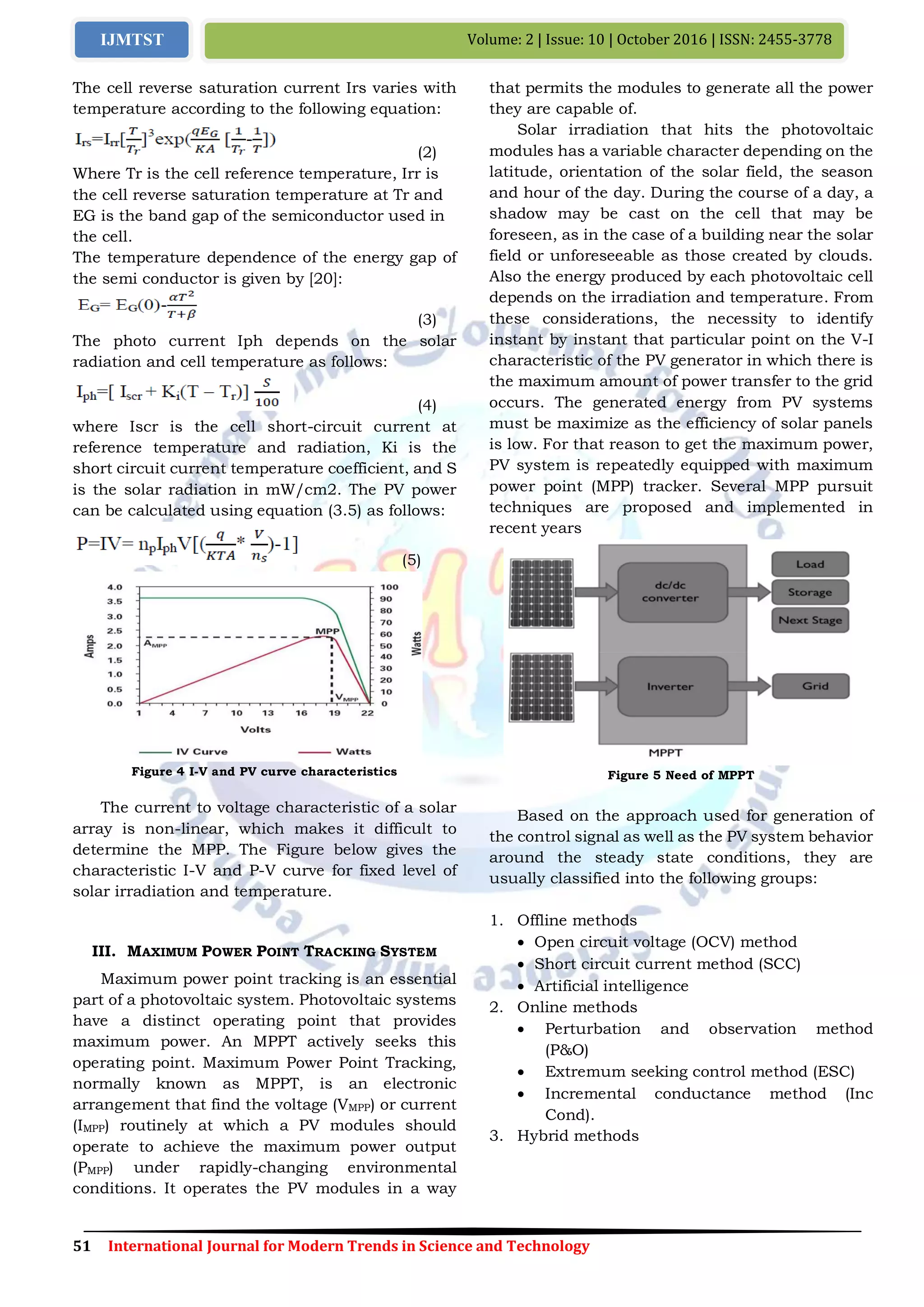 51 International Journal for Modern Trends in Science and Technology
Volume: 2 | Issue: 10 | October 2016 | ISSN: 2455-3778IJMTST
The cell reverse saturation current Irs varies with
temperature according to the following equation:
(2)
Where Tr is the cell reference temperature, Irr is
the cell reverse saturation temperature at Tr and
EG is the band gap of the semiconductor used in
the cell.
The temperature dependence of the energy gap of
the semi conductor is given by [20]:
(3)
The photo current Iph depends on the solar
radiation and cell temperature as follows:
(4)
where Iscr is the cell short-circuit current at
reference temperature and radiation, Ki is the
short circuit current temperature coefficient, and S
is the solar radiation in mW/cm2. The PV power
can be calculated using equation (3.5) as follows:
(5)
Figure 4 I-V and PV curve characteristics
The current to voltage characteristic of a solar
array is non-linear, which makes it difficult to
determine the MPP. The Figure below gives the
characteristic I-V and P-V curve for fixed level of
solar irradiation and temperature.
III. MAXIMUM POWER POINT TRACKING SYSTEM
Maximum power point tracking is an essential
part of a photovoltaic system. Photovoltaic systems
have a distinct operating point that provides
maximum power. An MPPT actively seeks this
operating point. Maximum Power Point Tracking,
normally known as MPPT, is an electronic
arrangement that find the voltage (VMPP) or current
(IMPP) routinely at which a PV modules should
operate to achieve the maximum power output
(PMPP) under rapidly-changing environmental
conditions. It operates the PV modules in a way
that permits the modules to generate all the power
they are capable of.
Solar irradiation that hits the photovoltaic
modules has a variable character depending on the
latitude, orientation of the solar field, the season
and hour of the day. During the course of a day, a
shadow may be cast on the cell that may be
foreseen, as in the case of a building near the solar
field or unforeseeable as those created by clouds.
Also the energy produced by each photovoltaic cell
depends on the irradiation and temperature. From
these considerations, the necessity to identify
instant by instant that particular point on the V-I
characteristic of the PV generator in which there is
the maximum amount of power transfer to the grid
occurs. The generated energy from PV systems
must be maximize as the efficiency of solar panels
is low. For that reason to get the maximum power,
PV system is repeatedly equipped with maximum
power point (MPP) tracker. Several MPP pursuit
techniques are proposed and implemented in
recent years
Figure 5 Need of MPPT
Based on the approach used for generation of
the control signal as well as the PV system behavior
around the steady state conditions, they are
usually classified into the following groups:
1. Offline methods
 Open circuit voltage (OCV) method
 Short circuit current method (SCC)
 Artificial intelligence
2. Online methods
 Perturbation and observation method
(P&O)
 Extremum seeking control method (ESC)
 Incremental conductance method (Inc
Cond).
3. Hybrid methods
 