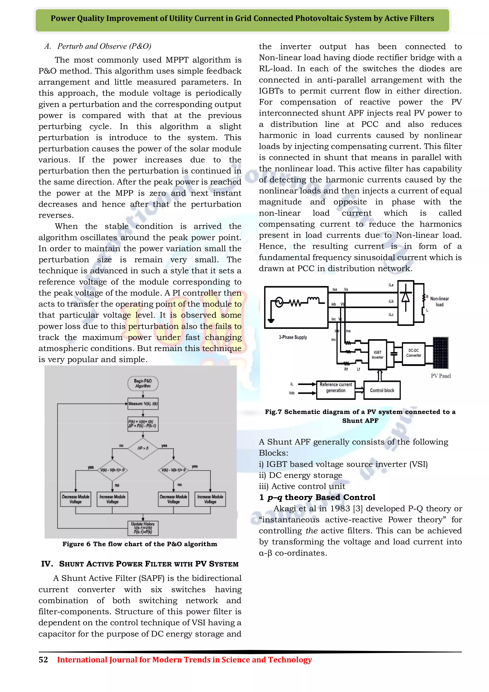 52 International Journal for Modern Trends in Science and Technology
Power Quality Improvement of Utility Current in Grid Connected Photovoltaic System by Active Filters
A. Perturb and Observe (P&O)
The most commonly used MPPT algorithm is
P&O method. This algorithm uses simple feedback
arrangement and little measured parameters. In
this approach, the module voltage is periodically
given a perturbation and the corresponding output
power is compared with that at the previous
perturbing cycle. In this algorithm a slight
perturbation is introduce to the system. This
perturbation causes the power of the solar module
various. If the power increases due to the
perturbation then the perturbation is continued in
the same direction. After the peak power is reached
the power at the MPP is zero and next instant
decreases and hence after that the perturbation
reverses.
When the stable condition is arrived the
algorithm oscillates around the peak power point.
In order to maintain the power variation small the
perturbation size is remain very small. The
technique is advanced in such a style that it sets a
reference voltage of the module corresponding to
the peak voltage of the module. A PI controller then
acts to transfer the operating point of the module to
that particular voltage level. It is observed some
power loss due to this perturbation also the fails to
track the maximum power under fast changing
atmospheric conditions. But remain this technique
is very popular and simple.
Figure 6 The flow chart of the P&O algorithm
IV. SHUNT ACTIVE POWER FILTER WITH PV SYSTEM
A Shunt Active Filter (SAPF) is the bidirectional
current converter with six switches having
combination of both switching network and
filter-components. Structure of this power filter is
dependent on the control technique of VSI having a
capacitor for the purpose of DC energy storage and
the inverter output has been connected to
Non-linear load having diode rectifier bridge with a
RL-load. In each of the switches the diodes are
connected in anti-parallel arrangement with the
IGBTs to permit current flow in either direction.
For compensation of reactive power the PV
interconnected shunt APF injects real PV power to
a distribution line at PCC and also reduces
harmonic in load currents caused by nonlinear
loads by injecting compensating current. This filter
is connected in shunt that means in parallel with
the nonlinear load. This active filter has capability
of detecting the harmonic currents caused by the
nonlinear loads and then injects a current of equal
magnitude and opposite in phase with the
non-linear load current which is called
compensating current to reduce the harmonics
present in load currents due to Non-linear load.
Hence, the resulting current is in form of a
fundamental frequency sinusoidal current which is
drawn at PCC in distribution network.
Fig.7 Schematic diagram of a PV system connected to a
Shunt APF
A Shunt APF generally consists of the following
Blocks:
і) IGBT based voltage source inverter (VSI)
ii) DC energy storage
iii) Active control unit
1 p–q theory Based Control
Akagi et al in 1983 [3] developed P-Q theory or
“instantaneous active-reactive Power theory” for
controlling the active filters. This can be achieved
by transforming the voltage and load current into
α-β co-ordinates.
 