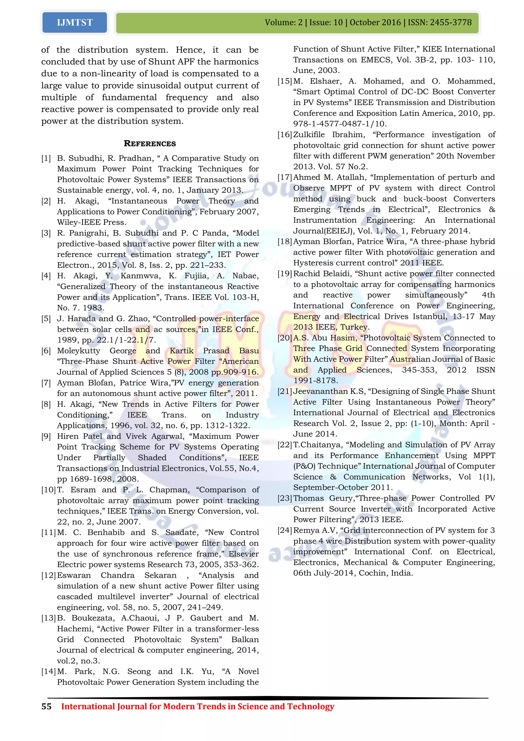 55 International Journal for Modern Trends in Science and Technology
Volume: 2 | Issue: 10 | October 2016 | ISSN: 2455-3778IJMTST
of the distribution system. Hence, it can be
concluded that by use of Shunt APF the harmonics
due to a non-linearity of load is compensated to a
large value to provide sinusoidal output current of
multiple of fundamental frequency and also
reactive power is compensated to provide only real
power at the distribution system.
REFERENCES
[1] B. Subudhi, R. Pradhan, “ A Comparative Study on
Maximum Power Point Tracking Techniques for
Photovoltaic Power Systems” IEEE Transactions on
Sustainable energy, vol. 4, no. 1, January 2013.
[2] H. Akagi, “Instantaneous Power Theory and
Applications to Power Conditioning”, February 2007,
Wiley-IEEE Press.
[3] R. Panigrahi, B. Subudhi and P. C Panda, “Model
predictive-based shunt active power filter with a new
reference current estimation strategy”, IET Power
Electron., 2015, Vol. 8, Iss. 2, pp. 221–233.
[4] H. Akagi, Y. Kanmwva, K. Fujiia, A. Nabae,
“Generalized Theory of the instantaneous Reactive
Power and its Application”, Trans. IEEE Vol. 103-H,
No. 7. 1983.
[5] J. Harada and G. Zhao, “Controlled power-interface
between solar cells and ac sources,”in IEEE Conf.,
1989, pp. 22.1/1-22.1/7.
[6] Moleykutty George and Kartik Prasad Basu
“Three-Phase Shunt Active Power Filter “American
Journal of Applied Sciences 5 (8), 2008 pp.909-916.
[7] Ayman Blofan, Patrice Wira,”PV energy generation
for an autonomous shunt active power filter”, 2011.
[8] H. Akagi, “New Trends in Active Filters for Power
Conditioning,” IEEE Trans. on Industry
Applications, 1996, vol. 32, no. 6, pp. 1312-1322.
[9] Hiren Patel and Vivek Agarwal, “Maximum Power
Point Tracking Scheme for PV Systems Operating
Under Partially Shaded Conditions”, IEEE
Transactions on Industrial Electronics, Vol.55, No.4,
pp 1689-1698, 2008.
[10]T. Esram and P. L. Chapman, “Comparison of
photovoltaic array maximum power point tracking
techniques,” IEEE Trans. on Energy Conversion, vol.
22, no. 2, June 2007.
[11]M. C. Benhabib and S. Saadate, “New Control
approach for four wire active power filter based on
the use of synchronous reference frame,” Elsevier
Electric power systems Research 73, 2005, 353-362.
[12]Eswaran Chandra Sekaran , “Analysis and
simulation of a new shunt active Power filter using
cascaded multilevel inverter” Journal of electrical
engineering, vol. 58, no. 5, 2007, 241–249.
[13]B. Boukezata, A.Chaoui, J P. Gaubert and M.
Hachemi, “Active Power Filter in a transformer-less
Grid Connected Photovoltaic System” Balkan
Journal of electrical & computer engineering, 2014,
vol.2, no.3.
[14]M. Park, N.G. Seong and I.K. Yu, “A Novel
Photovoltaic Power Generation System including the
Function of Shunt Active Filter,” KIEE International
Transactions on EMECS, Vol. 3B-2, pp. 103- 110,
June, 2003.
[15]M. Elshaer, A. Mohamed, and O. Mohammed,
“Smart Optimal Control of DC-DC Boost Converter
in PV Systems” IEEE Transmission and Distribution
Conference and Exposition Latin America, 2010, pp.
978-1-4577-0487-1/10.
[16]Zulkifile Ibrahim, “Performance investigation of
photovoltaic grid connection for shunt active power
filter with different PWM generation” 20th November
2013. Vol. 57 No.2.
[17]Ahmed M. Atallah, “Implementation of perturb and
Observe MPPT of PV system with direct Control
method using buck and buck-boost Converters
Emerging Trends in Electrical”, Electronics &
Instrumentation Engineering: An International
Journal(EEIEJ), Vol. 1, No. 1, February 2014.
[18]Ayman Blorfan, Patrice Wira, “A three-phase hybrid
active power filter With photovoltaic generation and
Hysteresis current control” 2011 IEEE.
[19]Rachid Belaidi, “Shunt active power filter connected
to a photovoltaic array for compensating harmonics
and reactive power simultaneously” 4th
International Conference on Power Engineering,
Energy and Electrical Drives Istanbul, 13-17 May
2013 IEEE, Turkey.
[20]A.S. Abu Hasim, “Photovoltaic System Connected to
Three Phase Grid Connected System Incorporating
With Active Power Filter” Australian Journal of Basic
and Applied Sciences, 345-353, 2012 ISSN
1991-8178.
[21]Jeevananthan K.S, “Designing of Single Phase Shunt
Active Filter Using Instantaneous Power Theory”
International Journal of Electrical and Electronics
Research Vol. 2, Issue 2, pp: (1-10), Month: April -
June 2014.
[22]T.Chaitanya, “Modeling and Simulation of PV Array
and its Performance Enhancement Using MPPT
(P&O) Technique” International Journal of Computer
Science & Communication Networks, Vol 1(1),
September-October 2011.
[23]Thomas Geury,“Three-phase Power Controlled PV
Current Source Inverter with Incorporated Active
Power Filtering”, 2013 IEEE.
[24]Remya A.V, “Grid interconnection of PV system for 3
phase 4 wire Distribution system with power-quality
improvement” International Conf. on Electrical,
Electronics, Mechanical & Computer Engineering,
06th July-2014, Cochin, India.
 