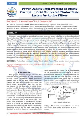 49 International Journal for Modern Trends in Science and Technology
Volume: 2 | Issue: 10 | October 2016 | ISSN: 2455-3778IJMTST
Power Quality Improvement of Utility
Current in Grid Connected Photovoltaic
System by Active Filters
Kola Yekanth1
| K. Venkata Kishore2
| Dr. N. Sambasiva Rao3
1PG Scholar, Department of EEE, NRI Institute of Technology, Agiripalli, Andhra Pradesh, India.
2Associate Professor, Department of EEE, NRI Institute of Technology, Agiripalli, Andhra Pradesh, India.
3Professor & Head, Department of EEE, NRI Institute of Technology, Agiripalli, Andhra Pradesh, India.
This paper presents the grid-tied Solar Photovoltaic generator system supplying to nonlinear loads based
Shunt Active Power Filter for reactive power compensation and harmonic mitigation by droop control method.
Solar PV system is a promising source of energy with great interest in clean and renewable energy sources.
The rising number of power electronics-based equipment is resulting in quality problems of electric power
supply. Both high power industrial loads and domestic loads cause many disturbances in the utility side
such as harmonics, imbalance, sags, swells, flickers and frequency variation. Power quality problems may
arise in the system or may be created by the consumer itself. In this paper, the proposed controller utilizing
power references shows some significant improvements in theory and a simple control topology. The PV
module is connected to the DC side of Shunt Active Filter through the DC-DC converter. Converter switch is
controlled by Perturb & Observe (P&O) Maximum Power Point Tracking (MPPT) algorithm and it eliminates the
drawback in the conventional PV system. An emulation using MATLAB Simulink is presented to validate the
advantage of the proposed system.
KEYWORDS: Photovoltaic, nonlinear loads, Shunt Active Power Filter, reactive power compensation
Copyright © 2016 International Journal for Modern Trends in Science and Technology
All rights reserved.
I. INTRODUCTION
The power demand always exceeds the
available power generation in any developing
country. Hence, renewable power generating
systems such as PV and wind energy conversion
systems are used to supplement the fossil fuel
based power generation. But due to the
non-linearity of the load that is diode bridge
rectifier with RL- load, there is harmonics in the
load currents. Hence, harmonics reduction and
reactive power compensation simultaneously can
be done by using a voltage source inverter
connected in parallel with the system which acts as
a shunt APF for reducing the distortions produced
due to non-linear load in the load current. This
active filter generates a compensating current
which is of equal in magnitude as harmonic
current and opposite in phase with it to reduce the
harmonics present in the load current.APF is
classified as series, shunt or combination both
series and shunt but shunt APF is preferred here
as the principle of the shunt APF is to produce
compensating currents of equal in magnitude but
opposite in-phase to those harmonics that are
present due to non-linear loads. SAPF is a closed
loop structure where non-linear loads act as linear.
It can compensate reactive power and can also
mitigate harmonics and distortions.
Fig.1 Principle of shunt APF
In Fig. 1. AC mains is connected to the non-linear
load that is diode bridge rectifier with RL-load
where,
ABSTRACT
 