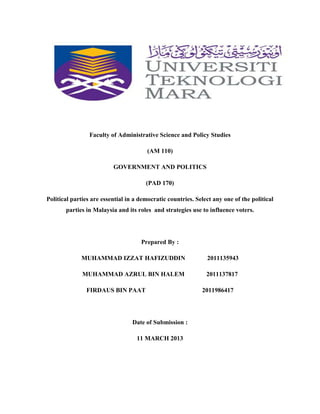 Faculty of Administrative Science and Policy Studies
(AM 110)
GOVERNMENT AND POLITICS
(PAD 170)
Political parties are essential in a democratic countries. Select any one of the political
parties in Malaysia and its roles and strategies use to influence voters.

Prepared By :
MUHAMMAD IZZAT HAFIZUDDIN

2011135943

MUHAMMAD AZRUL BIN HALEM

2011137817

FIRDAUS BIN PAAT

Date of Submission :
11 MARCH 2013

2011986417

 
