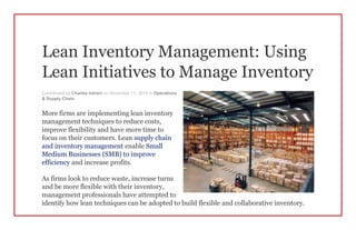 Lean Inventory Management: Using
Lean Initiatives to Manage Inventory
Contributed by Charles Intrieri on November 11, 2014 in Operations
& Supply Chain
More firms are implementing lean inventory
management techniques to reduce costs,
improve flexibility and have more time to
focus on their customers. Lean supply chain
and inventory management enable Small
Medium Businesses (SMB) to improve
efficiency and increase profits.
As firms look to reduce waste, increase turns
and be more flexible with their inventory,
management professionals have attempted to
identify how lean techniques can be adopted to build flexible and collaborative inventory.
 