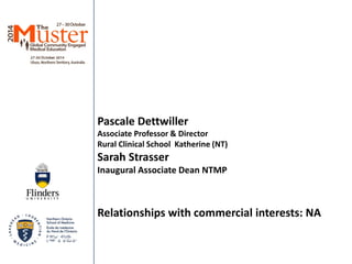 Pascale Dettwiller 
Associate Professor & Director 
Rural Clinical School Katherine (NT) 
Sarah Strasser 
Inaugural Associate Dean NTMP 
Relationships with commercial interests: NA 
 