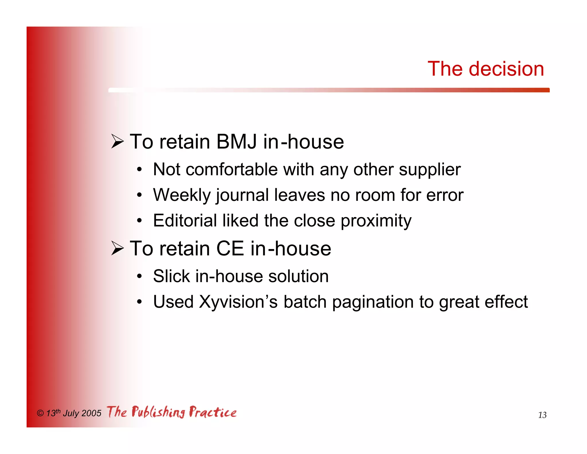 The decision


                   Ø To retain BMJ in-house
                     • Not comfortable with any other supplier
                     • Weekly journal leaves no room for error
                     • Editorial liked the close proximity
                   Ø To retain CE in-house
                     • Slick in-house solution
                     • Used Xyvision’s batch pagination to great effect




© 13th July 2005                                                          13
 