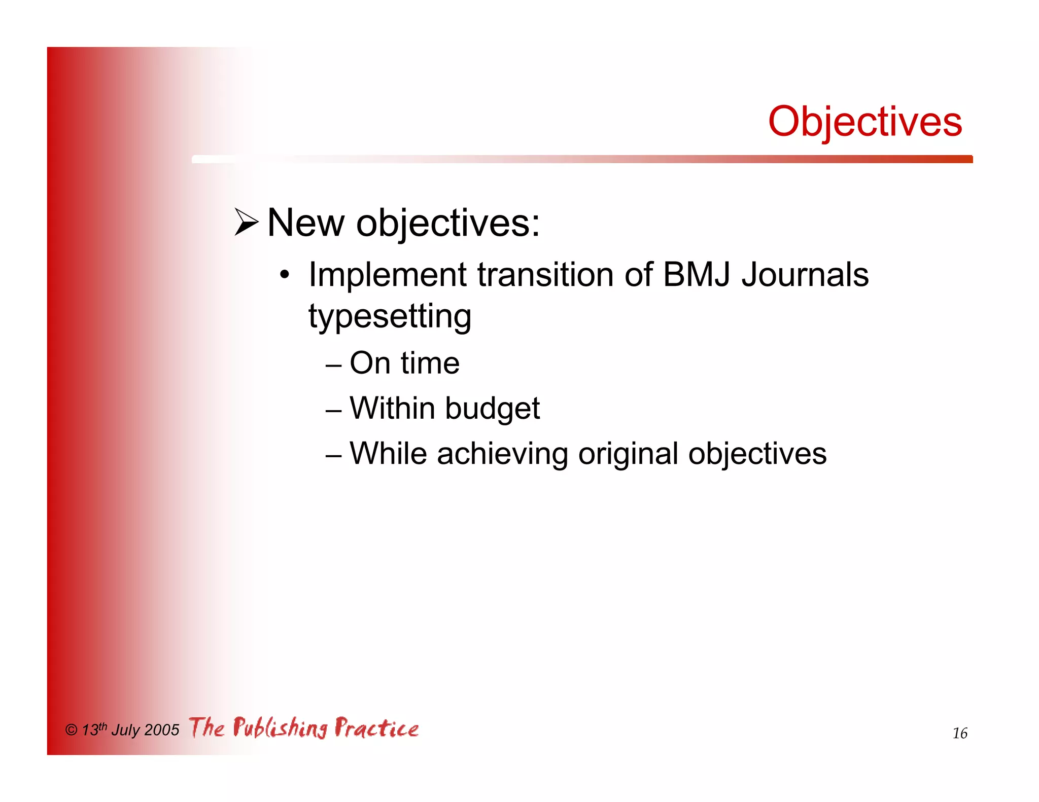 Objectives

                   Ø New objectives:
                     • Implement transition of BMJ Journals
                       typesetting
                        – On time
                        – Within budget
                        – While achieving original objectives




© 13th July 2005                                                 16
 