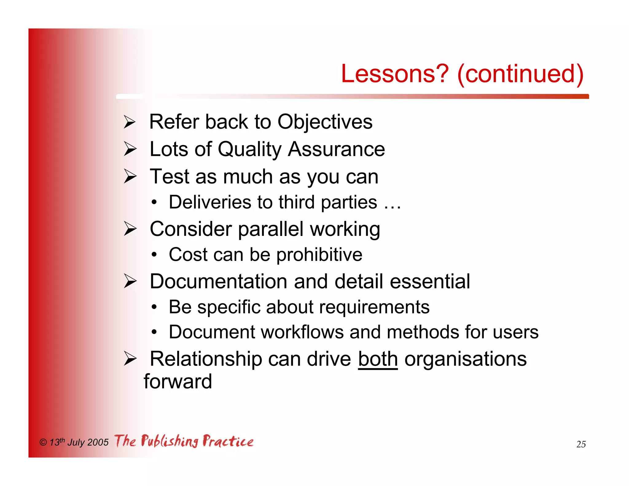 Lessons? (continued)
                   Ø Refer back to Objectives
                   Ø Lots of Quality Assurance
                   Ø Test as much as you can
                      • Deliveries to third parties …
                   Ø Consider parallel working
                      • Cost can be prohibitive
                   Ø Documentation and detail essential
                      • Be specific about requirements
                      • Document workflows and methods for users
                   Ø Relationship can drive both organisations
                    forward

© 13th July 2005                                                   25
 