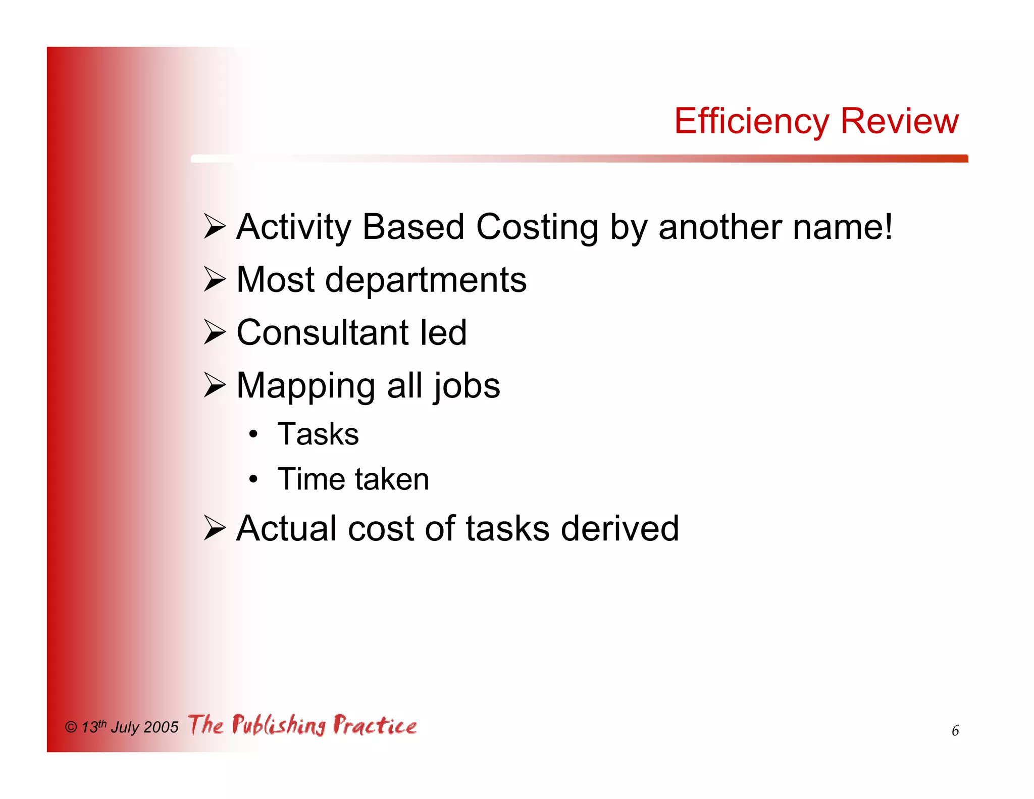 Efficiency Review

                   Ø Activity Based Costing by another name!
                   Ø Most departments
                   Ø Consultant led
                   Ø Mapping all jobs
                     • Tasks
                     • Time taken
                   Ø Actual cost of tasks derived




© 13th July 2005                                                6
 