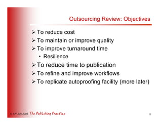 Outsourcing Review: Objectives

                   Ø To reduce cost
                   Ø To maintain or improve quality
                   Ø To improve turnaround time
                      • Resilience
                   Ø To reduce time to publication
                   Ø To refine and improve workflows
                   Ø To replicate autoproofing facility (more later)




© 13th July 2005                                                   10
 