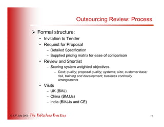 Outsourcing Review: Process

                   Ø Formal structure:
                      • Invitation to Tender
                      • Request for Proposal
                          – Detailed Specification
                          – Supplied pricing matrix for ease of comparison
                      • Review and Shortlist
                          – Scoring system weighted objectives
                                 – Cost; quality; proposal quality; systems; size; customer base;
                                   risk, training and development; business continuity
                                   arrangements
                      • Visits
                          – UK (BMJ)
                          – China (BMJJs)
                          – India (BMJJs and CE)


© 13th July 2005                                                                                    11
 