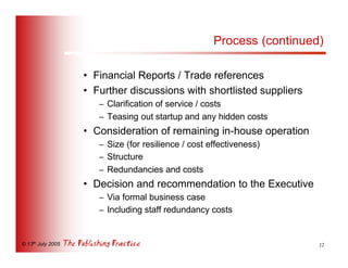 Process (continued)

                   • Financial Reports / Trade references
                   • Further discussions with shortlisted suppliers
                      – Clarification of service / costs
                      – Teasing out startup and any hidden costs
                   • Consideration of remaining in-house operation
                      – Size (for resilience / cost effectiveness)
                      – Structure
                      – Redundancies and costs
                   • Decision and recommendation to the Executive
                      – Via formal business case
                      – Including staff redundancy costs


© 13th July 2005                                                       12
 