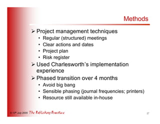Methods
                   Ø Project management techniques
                     •   Regular (structured) meetings
                     •   Clear actions and dates
                     •   Project plan
                     •   Risk register
                   Ø Used Charlesworth’s implementation
                     experience
                   Ø Phased transition over 4 months
                     • Avoid big bang
                     • Sensible phasing (journal frequencies; printers)
                     • Resource still available in-house

© 13th July 2005                                                          17
 