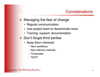 Considerations
                   Ø Managing the fear of change
                      • Regular communication
                      • Use project team to disseminate news
                      • Training; support; documentation
                   Ø Don’t forget third parties
                      • Keep them informed
                         –   New workflows
                         –   New delivery methods
                         –   Timescales
                         –   TEST!



© 13th July 2005                                                 18
 
