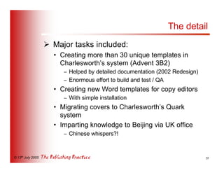 The detail
                   Ø Major tasks included:
                     • Creating more than 30 unique templates in
                       Charlesworth’s system (Advent 3B2)
                        – Helped by detailed documentation (2002 Redesign)
                        – Enormous effort to build and test / QA
                     • Creating new Word templates for copy editors
                        – With simple installation
                     • Migrating covers to Charlesworth’s Quark
                       system
                     • Imparting knowledge to Beijing via UK office
                        – Chinese whispers?!



© 13th July 2005                                                             19
 