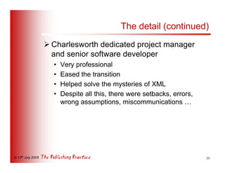 The detail (continued)
                   Ø Charlesworth dedicated project manager
                     and senior software developer
                     •   Very professional
                     •   Eased the transition
                     •   Helped solve the mysteries of XML
                     •   Despite all this, there were setbacks, errors,
                         wrong assumptions, miscommunications …




© 13th July 2005                                                          20
 