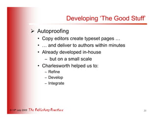 Developing ‘The Good Stuff’
                   Ø Autoproofing
                     • Copy editors create typeset pages …
                     • … and deliver to authors within minutes
                     • Already developed in-house
                        – but on a small scale
                     • Charlesworth helped us to:
                        – Refine
                        – Develop
                        – Integrate




© 13th July 2005                                                 21
 