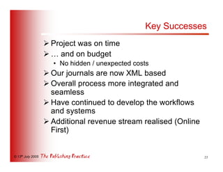 Key Successes
                   Ø Project was on time
                   Ø … and on budget
                     • No hidden / unexpected costs
                   Ø Our journals are now XML based
                   Ø Overall process more integrated and
                     seamless
                   Ø Have continued to develop the workflows
                     and systems
                   Ø Additional revenue stream realised (Online
                     First)


© 13th July 2005                                                  23
 
